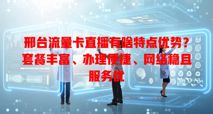 邢台流量卡直播有啥特点优势？套餐丰富、办理便捷、网络稳且服务优