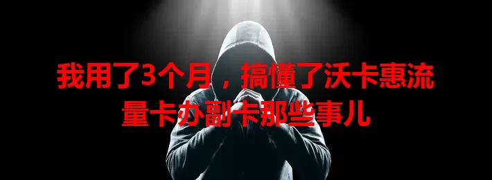 我用了3个月，搞懂了沃卡惠流量卡办副卡那些事儿