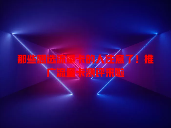 那些想选流量卡的人注意了！推广流量卡测评来啦