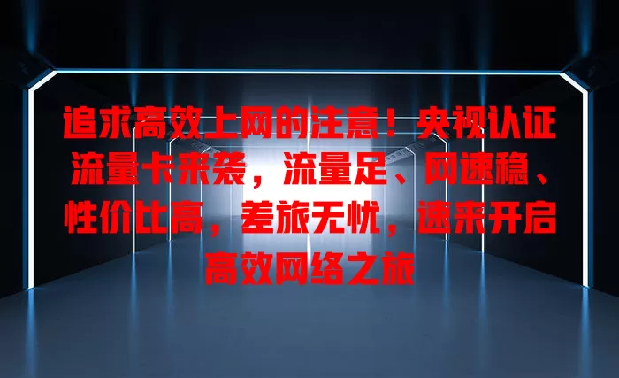 追求高效上网的注意！央视认证流量卡来袭，流量足、网速稳、性价比高，差旅无忧，速来开启高效网络之旅