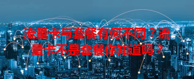 流量卡与套餐有何不同？流量卡不是套餐你知道吗？