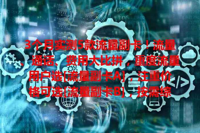 3个月实测5款流量副卡！流量、通话、费用大比拼，重度流量用户选[流量副卡A]，注重价格可选[流量副卡B]，按需综合考量挑最适配的！
