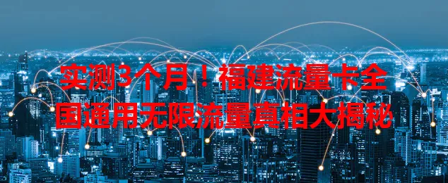 实测3个月！福建流量卡全国通用无限流量真相大揭秘