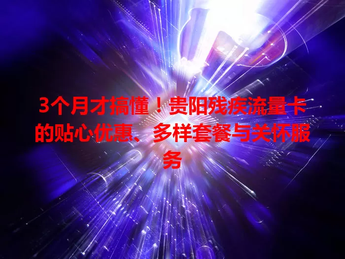 3个月才搞懂！贵阳残疾流量卡的贴心优惠、多样套餐与关怀服务