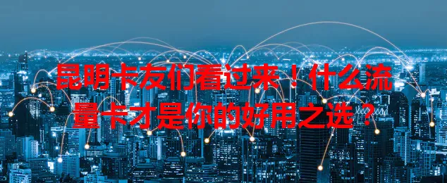 昆明卡友们看过来！什么流量卡才是你的好用之选？
