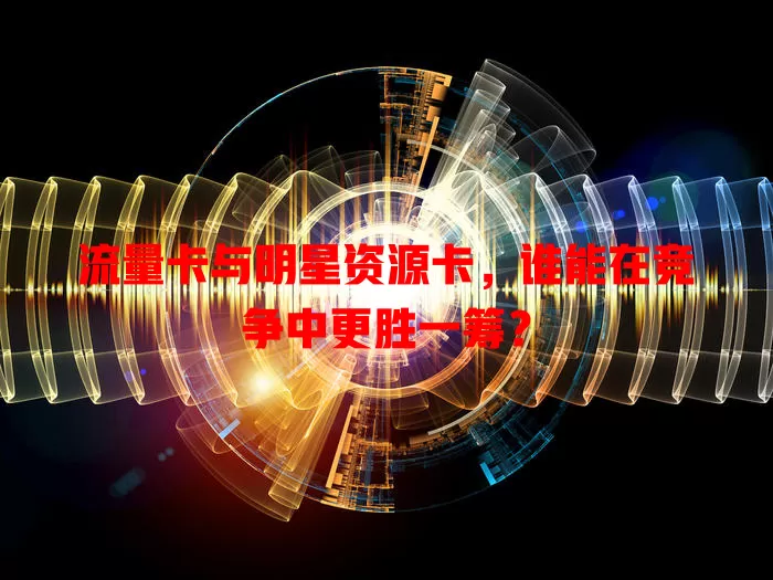 流量卡与明星资源卡，谁能在竞争中更胜一筹？