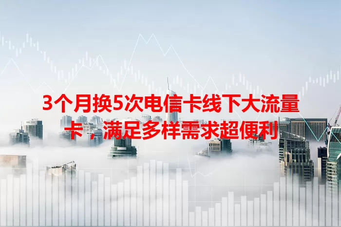 3个月换5次电信卡线下大流量卡，满足多样需求超便利