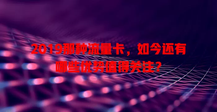 2019那种流量卡，如今还有哪些优势值得关注？