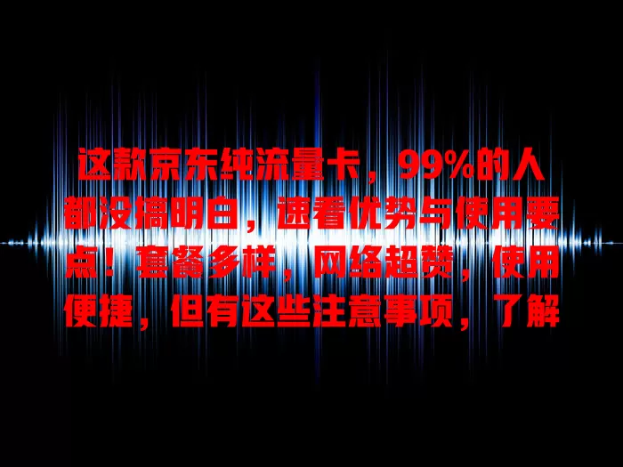 这款京东纯流量卡，99%的人都没搞明白，速看优势与使用要点！套餐多样，网络超赞，使用便捷，但有这些注意事项，了解后畅享网络精彩，告别流量困扰