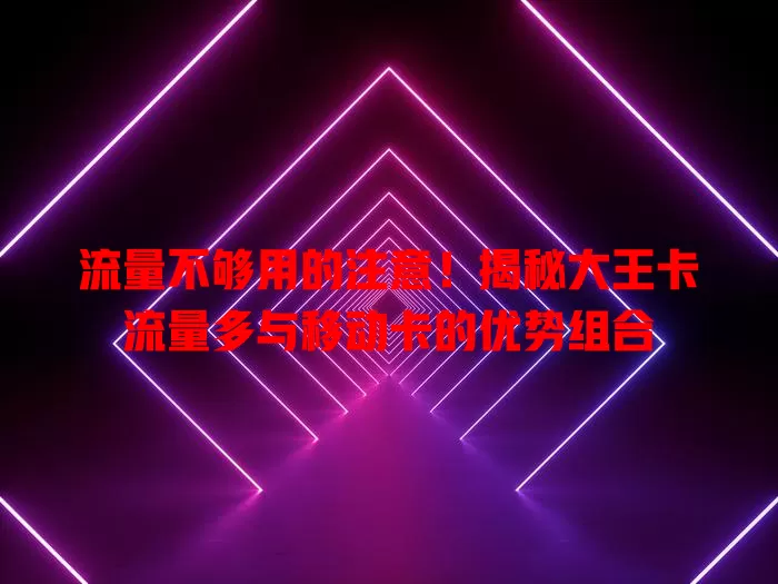 流量不够用的注意！揭秘大王卡流量多与移动卡的优势组合