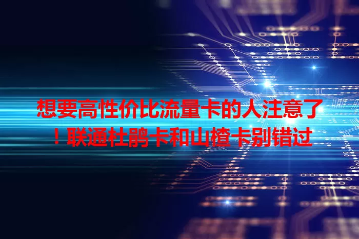 想要高性价比流量卡的人注意了！联通杜鹃卡和山楂卡别错过