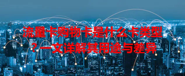 流量卡购物卡是什么卡类型？一文详解其用途与差异