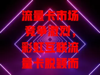 流量卡市场竞争激烈，彩虹互联流量卡脱颖而出？