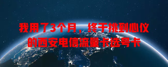 我用了3个月，终于挑到心仪的西安电信流量卡选号卡