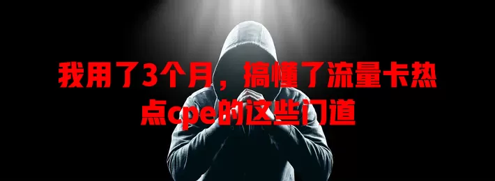 我用了3个月，搞懂了流量卡热点cpe的这些门道