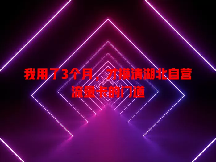 我用了3个月，才摸清湖北自营流量卡的门道