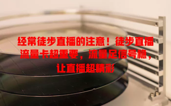 经常徒步直播的注意！徒步直播流量卡超重要，流量足信号稳，让直播超精彩