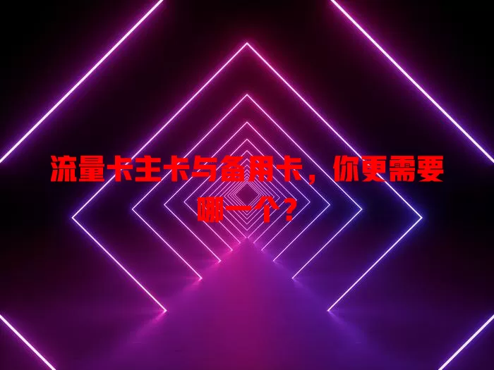 流量卡主卡与备用卡，你更需要哪一个？