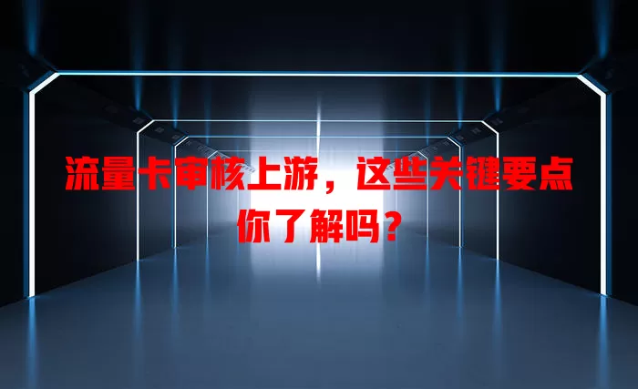 流量卡审核上游，这些关键要点你了解吗？