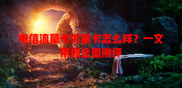 电信流量卡火星卡怎么样？一文带你全面测评