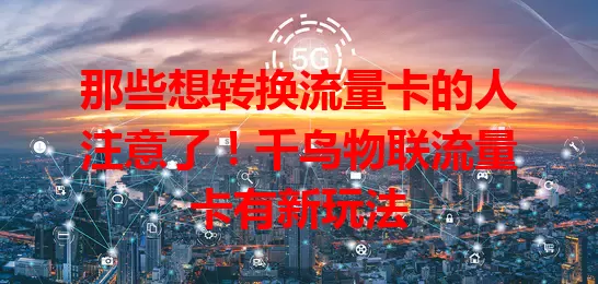 那些想转换流量卡的人注意了！千鸟物联流量卡有新玩法