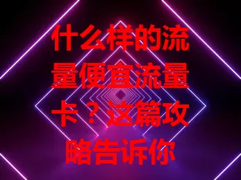 什么样的流量便宜流量卡？这篇攻略告诉你