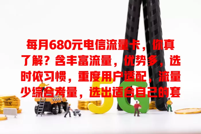 每月680元电信流量卡，你真了解？含丰富流量，优势多，选时依习惯，重度用户适配，流量少综合考量，选出适合自己的套餐