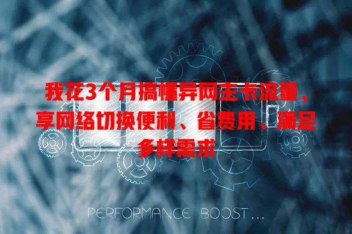 我花3个月搞懂异网主卡流量，享网络切换便利、省费用、满足多样需求