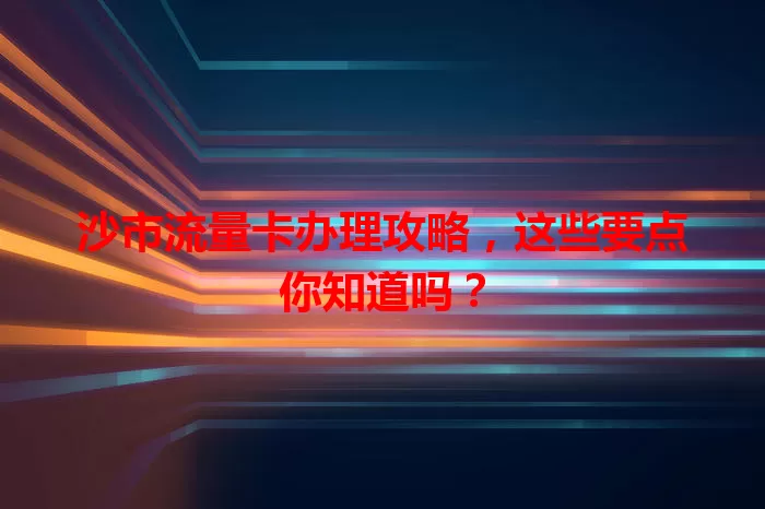 沙市流量卡办理攻略，这些要点你知道吗？