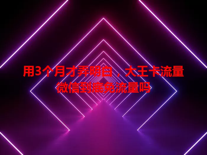 用3个月才弄明白，大王卡流量微信到底免流量吗