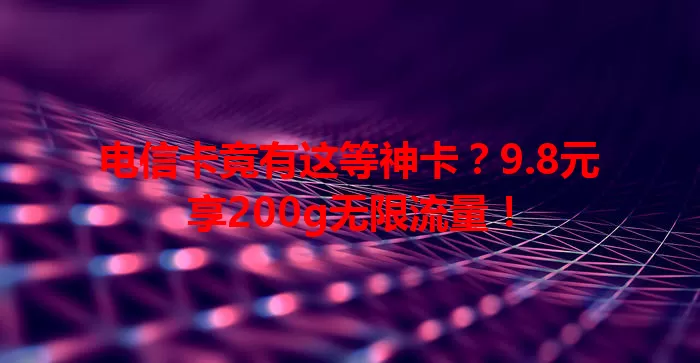 电信卡竟有这等神卡？9.8元享200g无限流量！