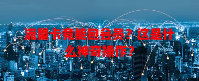 流量卡竟能包会员？这是什么神奇操作？