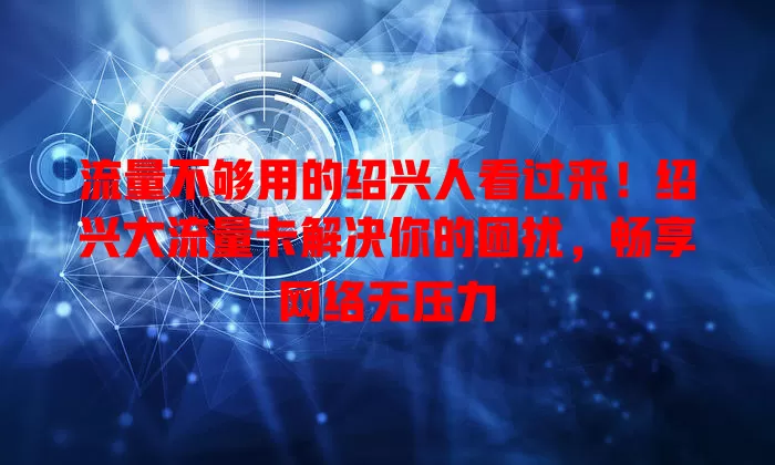 流量不够用的绍兴人看过来！绍兴大流量卡解决你的困扰，畅享网络无压力