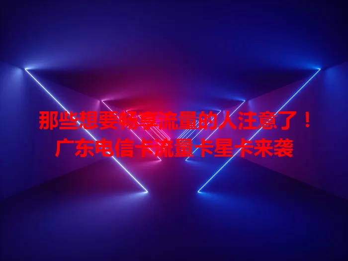 那些想要畅享流量的人注意了！广东电信卡流量卡星卡来袭