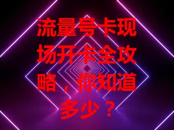 流量号卡现场开卡全攻略，你知道多少？
