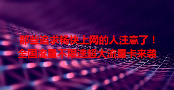 那些追求畅快上网的人注意了！全国流量不限速超大流量卡来袭