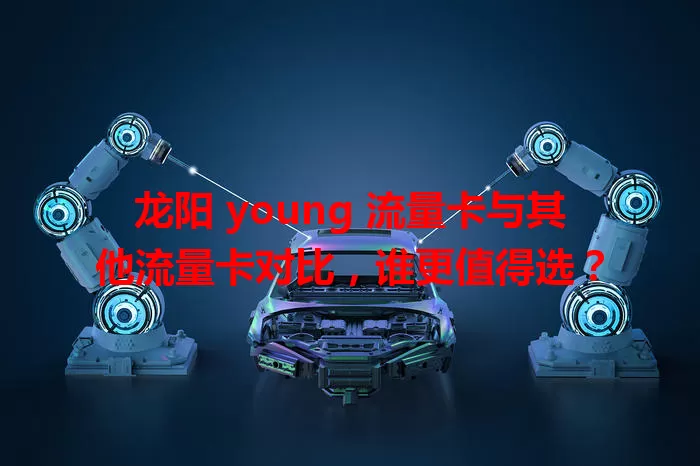 龙阳 young 流量卡与其他流量卡对比，谁更值得选？