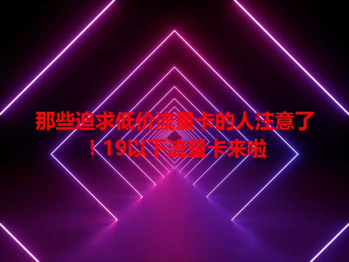 那些追求低价流量卡的人注意了！19以下流量卡来啦