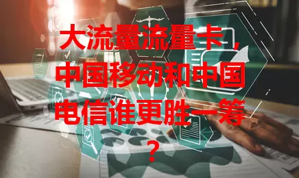 大流量流量卡，中国移动和中国电信谁更胜一筹？