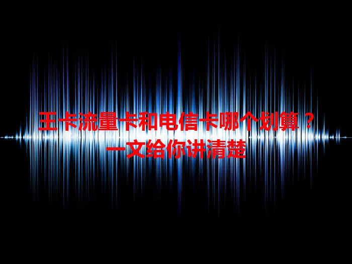 王卡流量卡和电信卡哪个划算？一文给你讲清楚