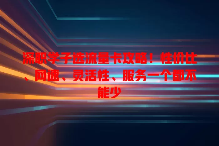 深职学子选流量卡攻略！性价比、网速、灵活性、服务一个都不能少