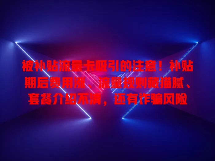 被补贴流量卡吸引的注意！补贴期后费用涨、流量规则藏猫腻、套餐介绍不清，还有诈骗风险
