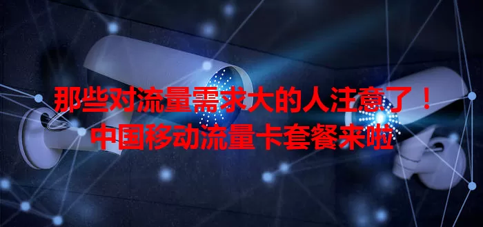 那些对流量需求大的人注意了！中国移动流量卡套餐来啦