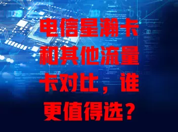 电信星瀚卡和其他流量卡对比，谁更值得选？