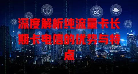 深度解析纯流量卡长期卡电信的优势与特点