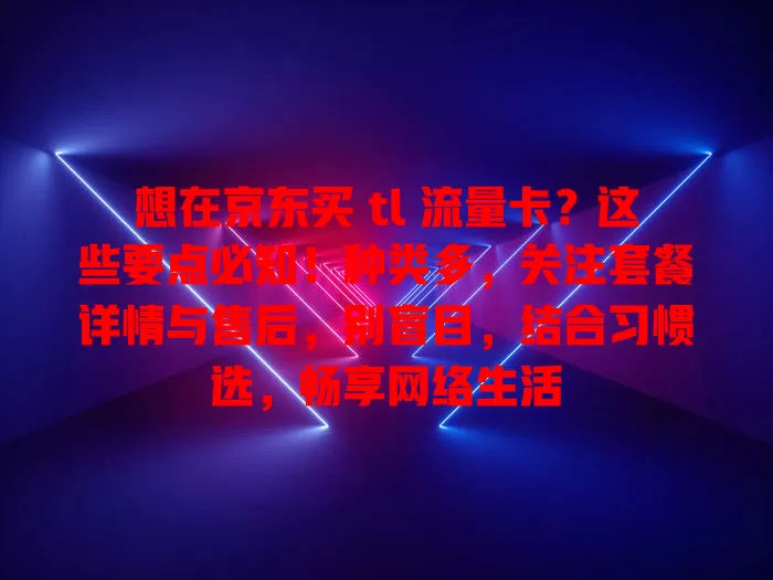 想在京东买 tl 流量卡？这些要点必知！种类多，关注套餐详情与售后，别盲目，结合习惯选，畅享网络生活