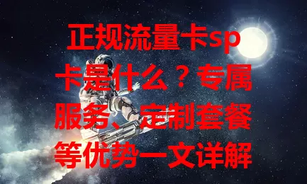 正规流量卡sp卡是什么？专属服务、定制套餐等优势一文详解