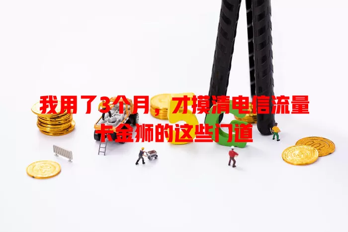 我用了3个月，才摸清电信流量卡金狮的这些门道