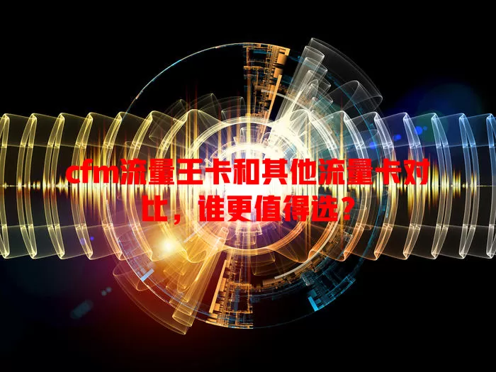 cfm流量王卡和其他流量卡对比，谁更值得选？