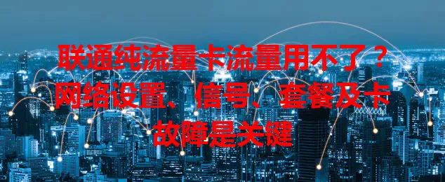 联通纯流量卡流量用不了？网络设置、信号、套餐及卡故障是关键